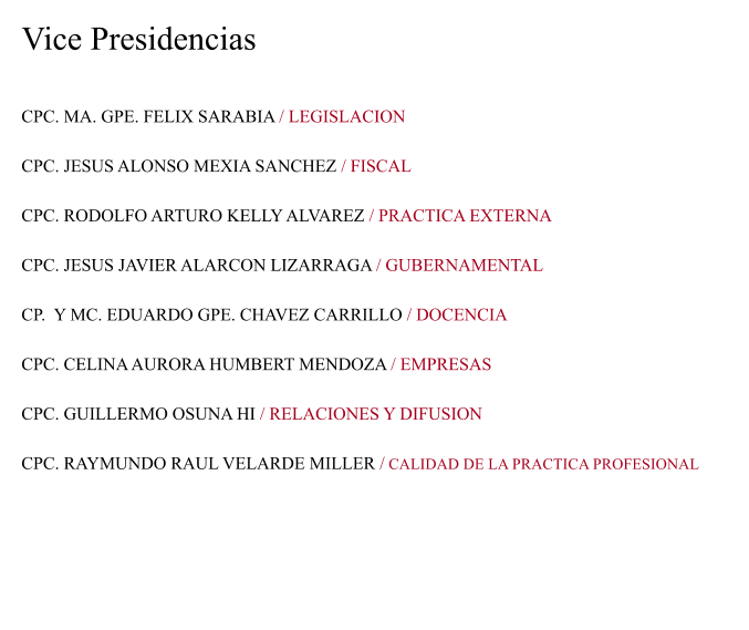 Vice Presidencias CPC. MA. GPE. FELIX SARABIA / LEGISLACION  CPC. JESUS ALONSO MEXIA SANCHEZ / FISCAL  CPC. RODOLFO ARTURO KELLY ALVAREZ / PRACTICA EXTERNA  CPC. JESUS JAVIER ALARCON LIZARRAGA / GUBERNAMENTAL  CP.  Y MC. EDUARDO GPE. CHAVEZ CARRILLO / DOCENCIA  CPC. CELINA AURORA HUMBERT MENDOZA / EMPRESAS  CPC. GUILLERMO OSUNA HI / RELACIONES Y DIFUSION  CPC. RAYMUNDO RAUL VELARDE MILLER / CALIDAD DE LA PRACTICA PROFESIONAL